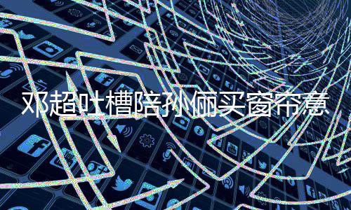 俪买窗帘吐槽陪孙陪为邓超意见要我全被否定什么